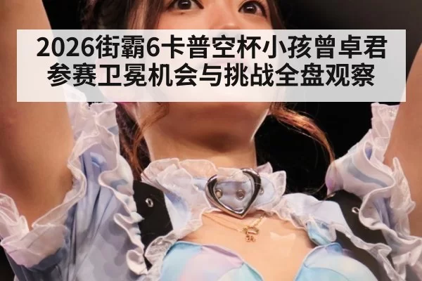2026街霸6卡普空杯小孩曾卓君参赛卫冕机会与挑战全盘观察